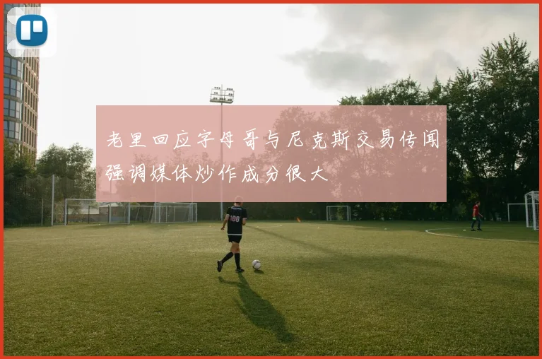老里回应字母哥与尼克斯交易传闻强调媒体炒作成分很大