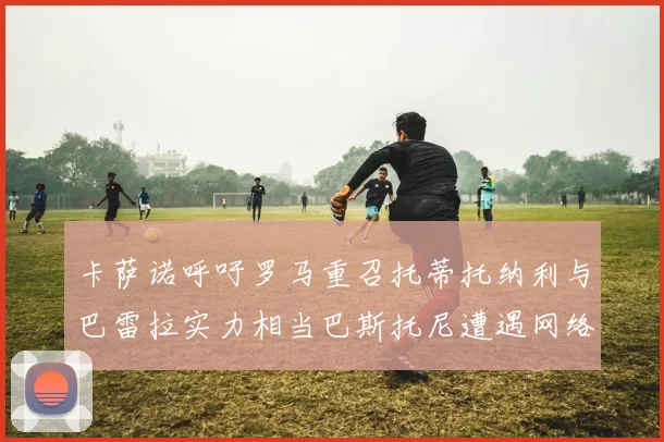 卡萨诺呼吁罗马重召托蒂托纳利与巴雷拉实力相当巴斯托尼遭遇网络暴力