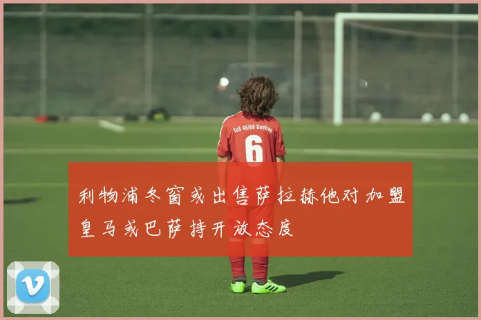 利物浦冬窗或出售萨拉赫他对加盟皇马或巴萨持开放态度