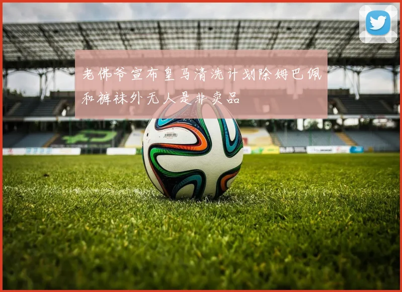老佛爷宣布皇马清洗计划除姆巴佩和裤袜外无人是非卖品