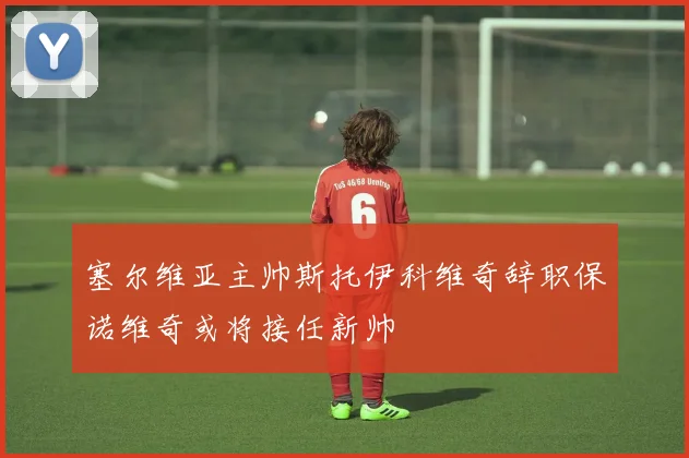 塞尔维亚主帅斯托伊科维奇辞职保诺维奇或将接任新帅