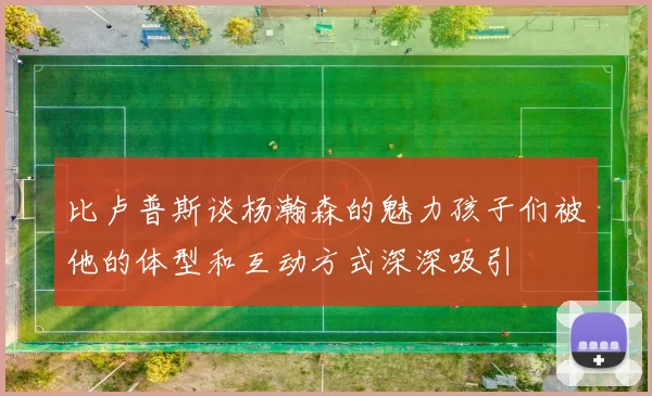 比卢普斯谈杨瀚森的魅力孩子们被他的体型和互动方式深深吸引