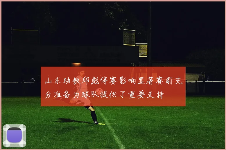 山东助教邱彪停赛影响显著赛前充分准备为球队提供了重要支持