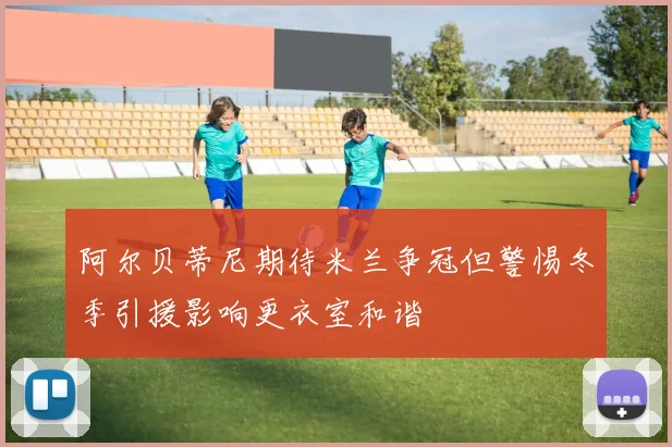 阿尔贝蒂尼期待米兰争冠但警惕冬季引援影响更衣室和谐