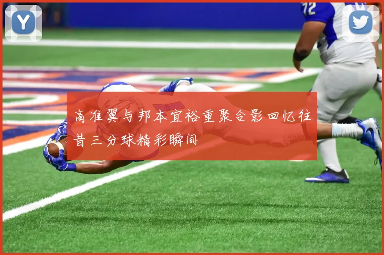 高准翼与邦本宜裕重聚合影回忆往昔三分球精彩瞬间