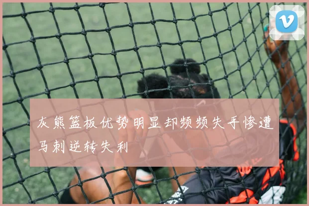 灰熊篮板优势明显却频频失手惨遭马刺逆转失利