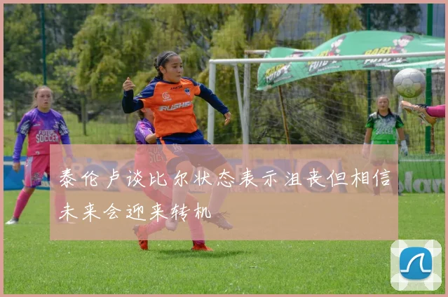 泰伦卢谈比尔状态表示沮丧但相信未来会迎来转机