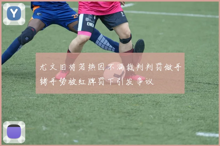 尤文旧将若热因不满裁判判罚做手铐手势被红牌罚下引发争议