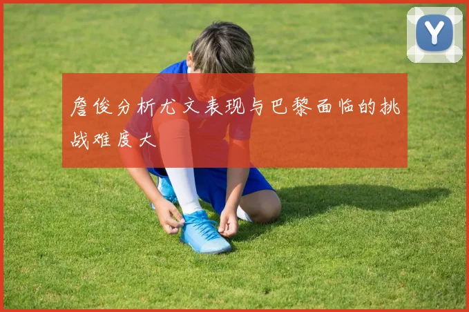 詹俊分析尤文表现与巴黎面临的挑战难度大