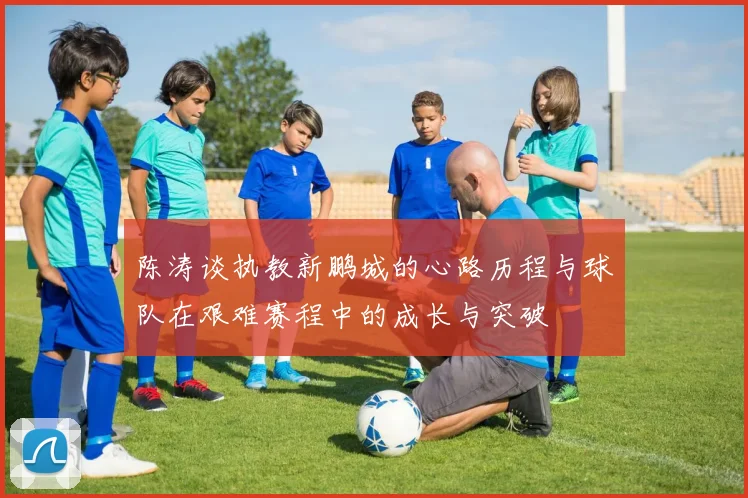 陈涛谈执教新鹏城的心路历程与球队在艰难赛程中的成长与突破