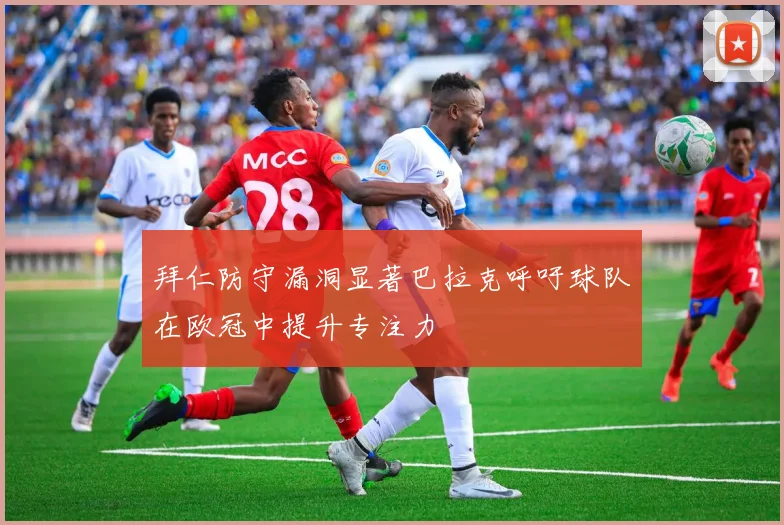 拜仁防守漏洞显著巴拉克呼吁球队在欧冠中提升专注力