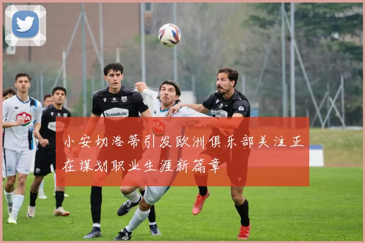 小安切洛蒂引发欧洲俱乐部关注正在谋划职业生涯新篇章