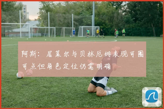 阿斯：居莱尔与贝林厄姆表现可圈可点但角色定位仍需明确