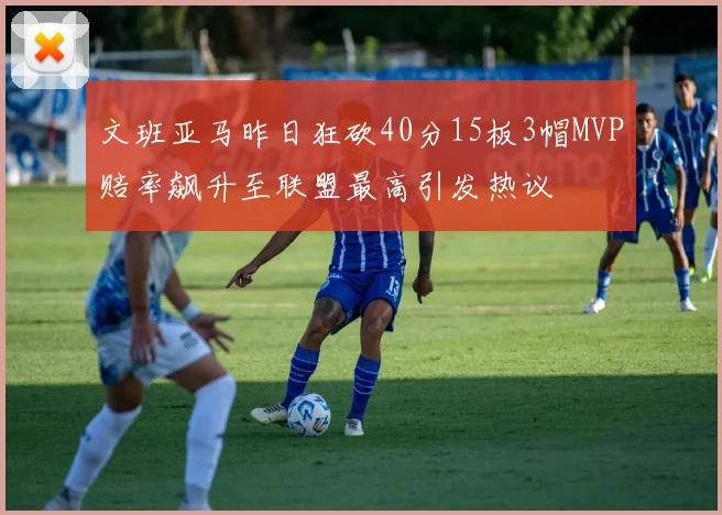 文班亚马昨日狂砍40分15板3帽MVP赔率飙升至联盟最高引发热议