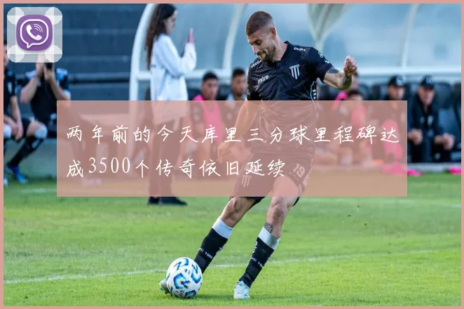 两年前的今天库里三分球里程碑达成3500个传奇依旧延续