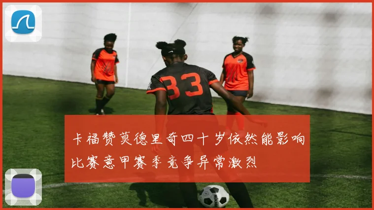 卡福赞莫德里奇四十岁依然能影响比赛意甲赛季竞争异常激烈