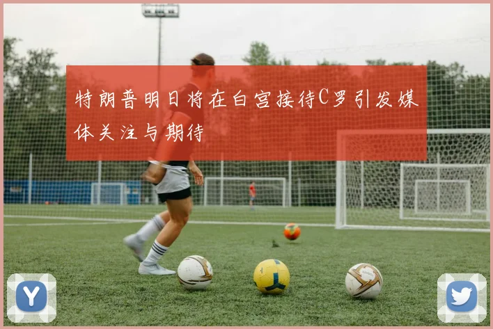 特朗普明日将在白宫接待C罗引发媒体关注与期待