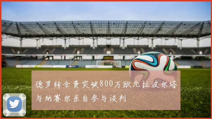 德罗转会费突破800万欧元拉波尔塔与纳赛尔亲自参与谈判