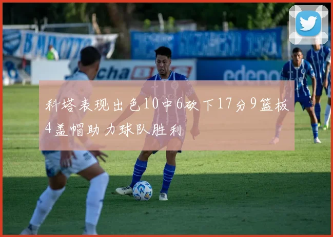 科塔表现出色10中6砍下17分9篮板4盖帽助力球队胜利