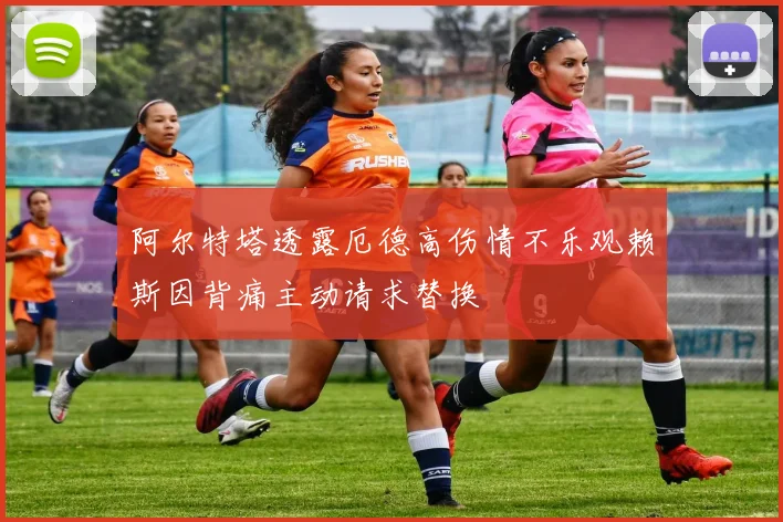 阿尔特塔透露厄德高伤情不乐观赖斯因背痛主动请求替换
