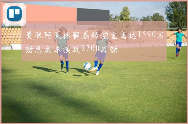 曼联阿莫林解雇赔偿金高达1590万镑总成本接近2700万镑