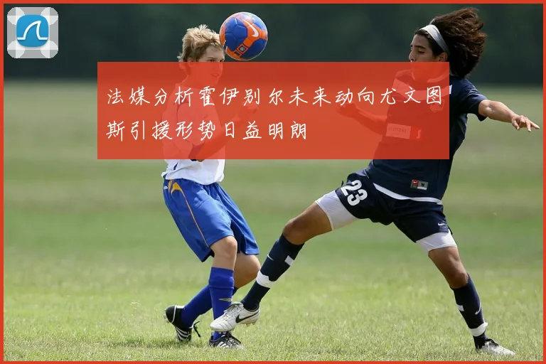法媒分析霍伊别尔未来动向尤文图斯引援形势日益明朗