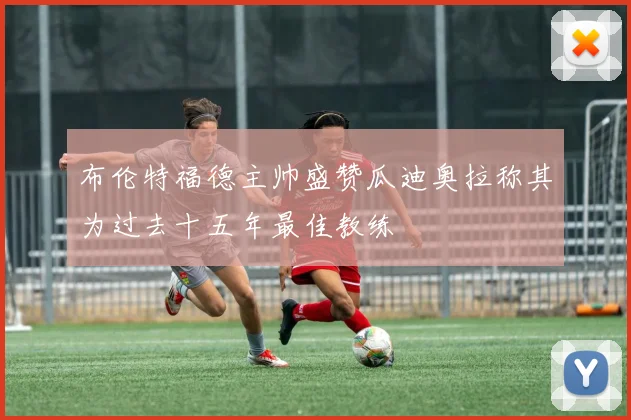 布伦特福德主帅盛赞瓜迪奥拉称其为过去十五年最佳教练