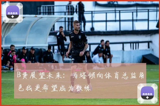 B费展望未来：马塔倾向体育总监角色我更希望成为教练