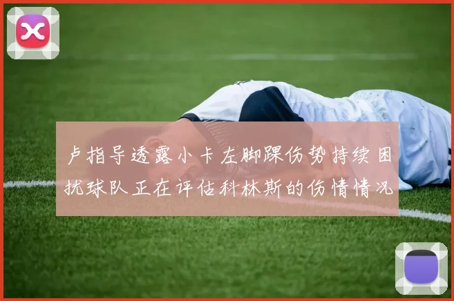 卢指导透露小卡左脚踝伤势持续困扰球队正在评估科林斯的伤情情况