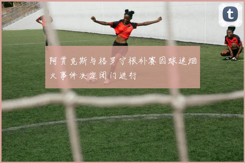 阿贾克斯与格罗宁根补赛因球迷烟火事件决定闭门进行