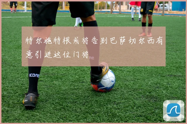 特尔施特根或将告别巴萨切尔西有意引进这位门将