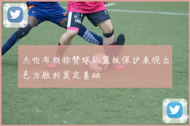 杰伦布朗称赞球队篮板保护表现出色为胜利奠定基础