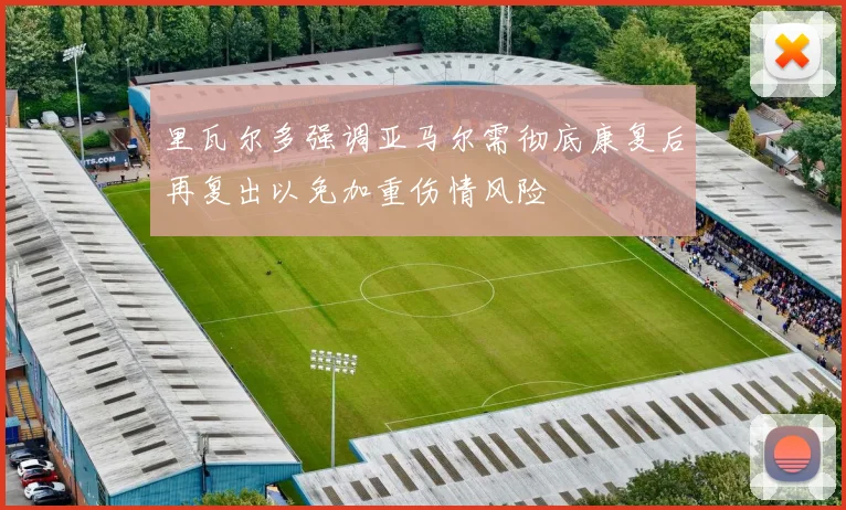 里瓦尔多强调亚马尔需彻底康复后再复出以免加重伤情风险