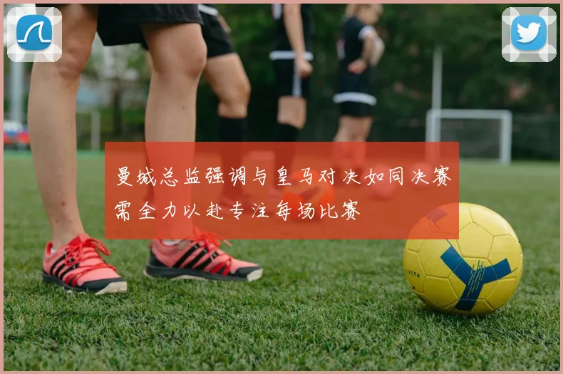 曼城总监强调与皇马对决如同决赛需全力以赴专注每场比赛