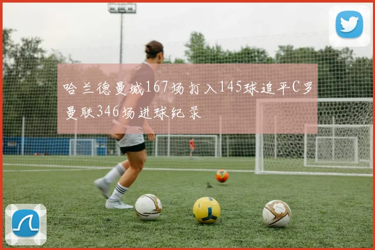 哈兰德曼城167场打入145球追平C罗曼联346场进球纪录