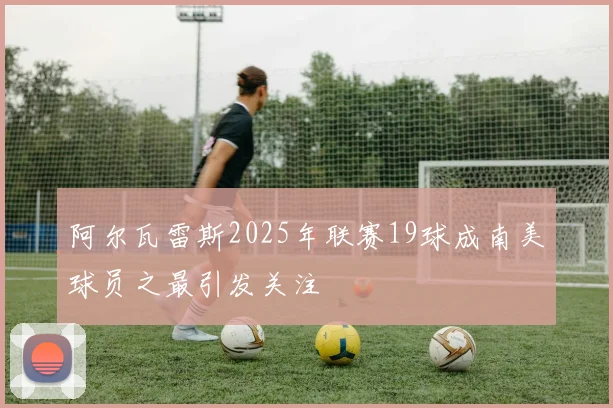 阿尔瓦雷斯2025年联赛19球成南美球员之最引发关注