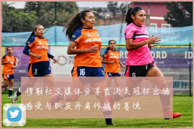 穆勒社交媒体分享首次美冠杯出场感受与队友并肩作战的喜悦