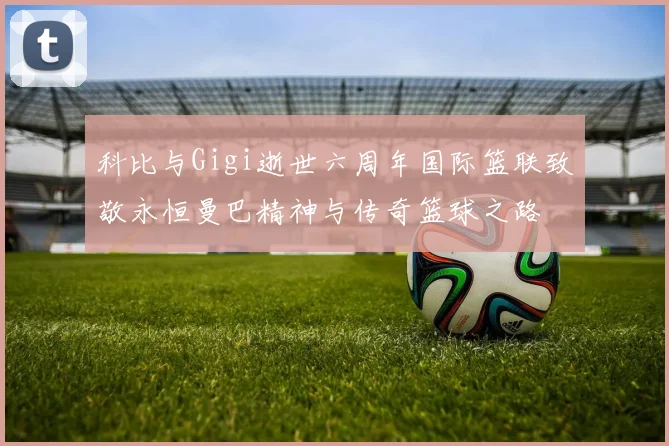 科比与Gigi逝世六周年国际篮联致敬永恒曼巴精神与传奇篮球之路