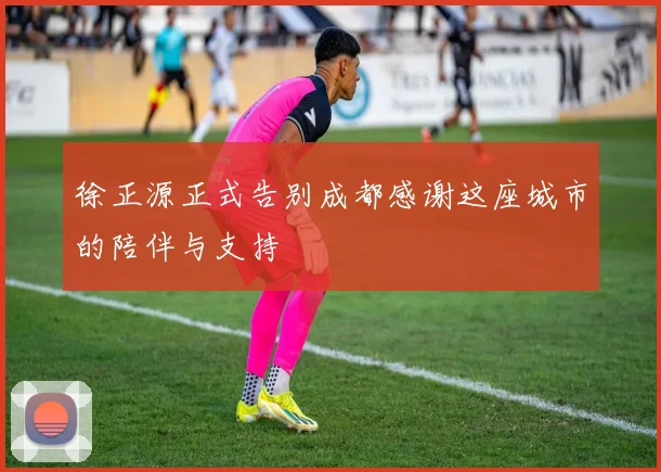 徐正源正式告别成都感谢这座城市的陪伴与支持