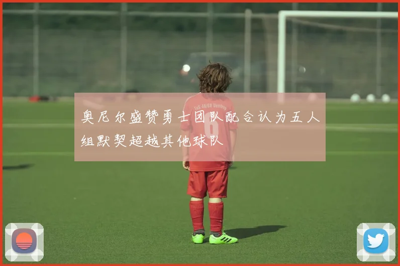 奥尼尔盛赞勇士团队配合认为五人组默契超越其他球队