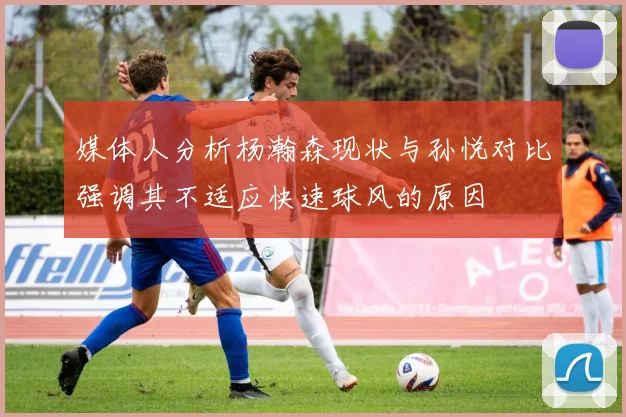 媒体人分析杨瀚森现状与孙悦对比强调其不适应快速球风的原因