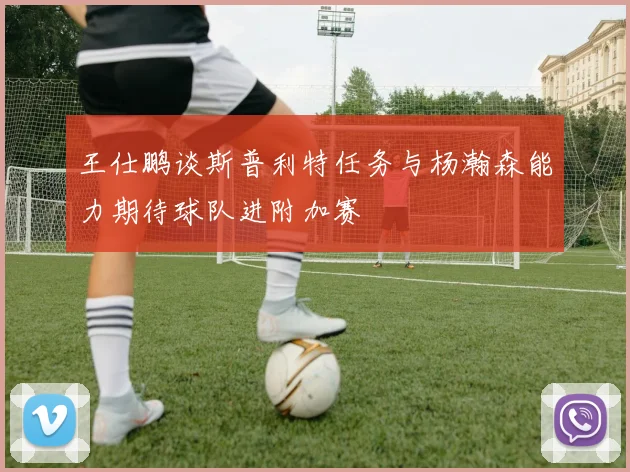 王仕鹏谈斯普利特任务与杨瀚森能力期待球队进附加赛