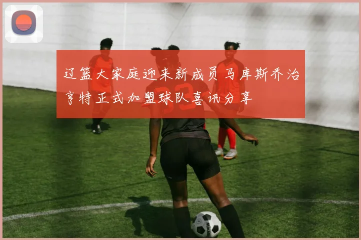 辽篮大家庭迎来新成员马库斯乔治亨特正式加盟球队喜讯分享