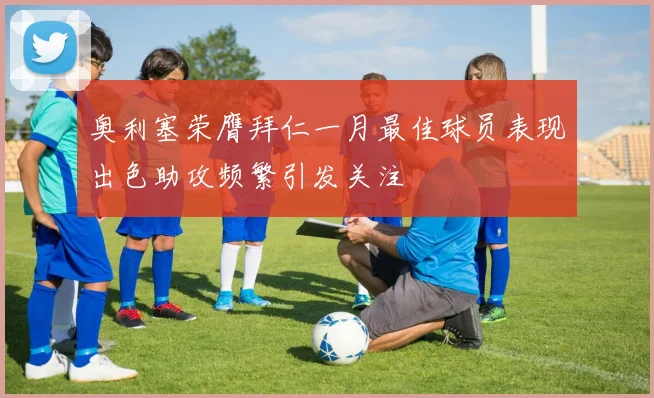 奥利塞荣膺拜仁一月最佳球员表现出色助攻频繁引发关注