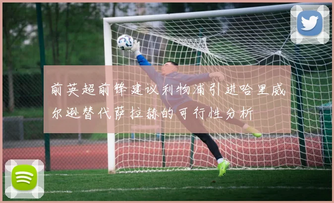 前英超前锋建议利物浦引进哈里威尔逊替代萨拉赫的可行性分析