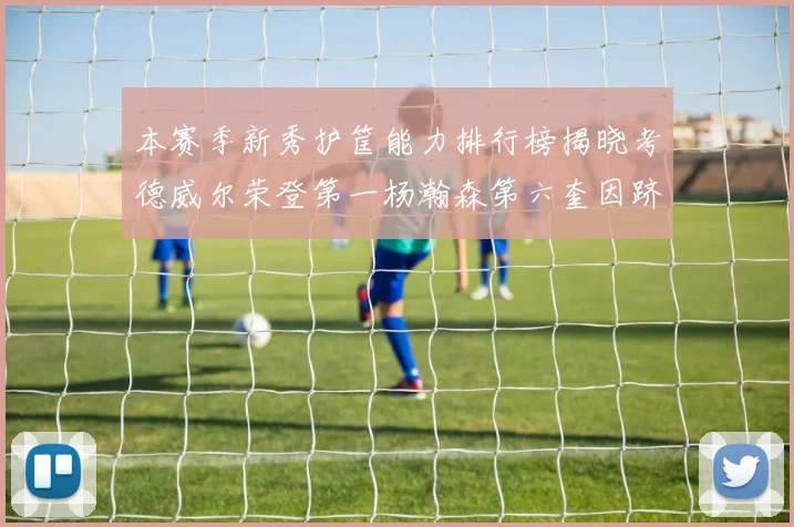 本赛季新秀护筐能力排行榜揭晓考德威尔荣登第一杨瀚森第六奎因跻身前十