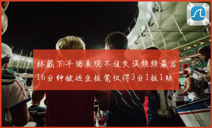 林葳下半场表现不佳失误频频最后16分钟被迫坐板凳仅得3分1板1助