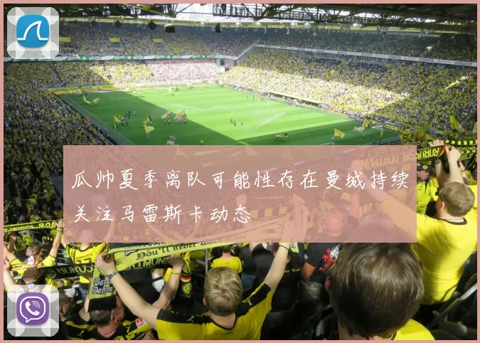 瓜帅夏季离队可能性存在曼城持续关注马雷斯卡动态